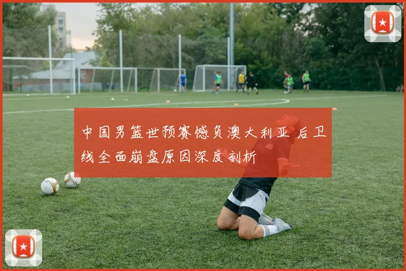 中国男篮世预赛憾负澳大利亚 后卫线全面崩盘原因深度剖析