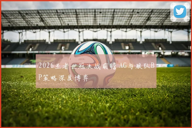 2026王者世冠决战前瞻 AG与狼队BP策略深度博弈