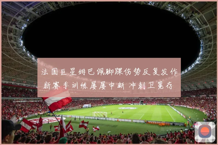 法国巨星姆巴佩脚踝伤势反复发作 新赛季训练屡屡中断 冲刺卫冕存隐忧