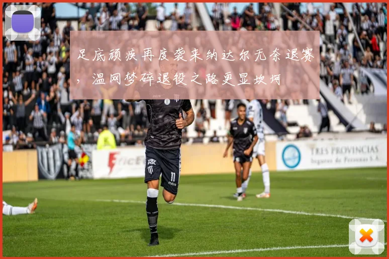 足底顽疾再度袭来纳达尔无奈退赛，温网梦碎退役之路更显坎坷