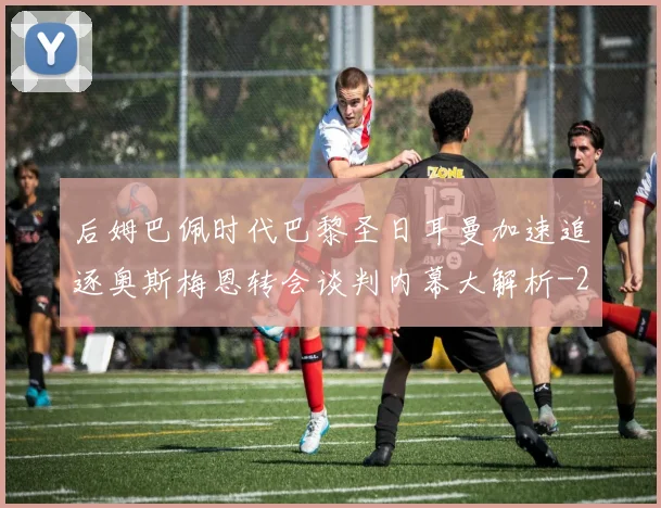 后姆巴佩时代巴黎圣日耳曼加速追逐奥斯梅恩转会谈判内幕大解析