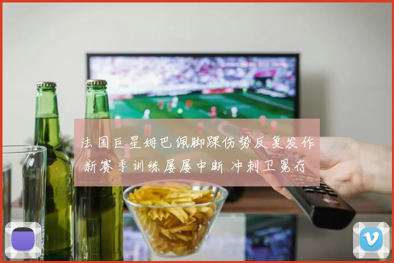法国巨星姆巴佩脚踝伤势反复发作 新赛季训练屡屡中断 冲刺卫冕存隐忧