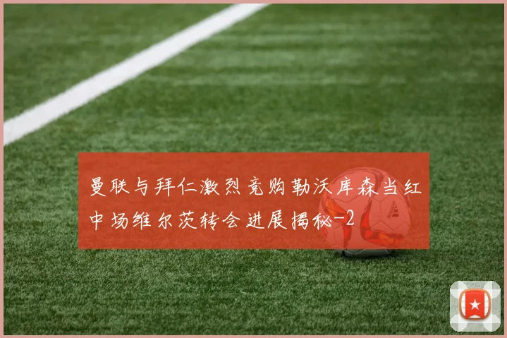 曼联与拜仁激烈竞购勒沃库森当红中场维尔茨转会进展揭秘