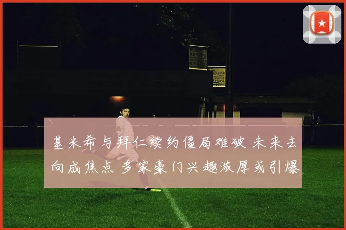 基米希与拜仁续约僵局难破 未来去向成焦点 多家豪门兴趣浓厚或引爆转会市场