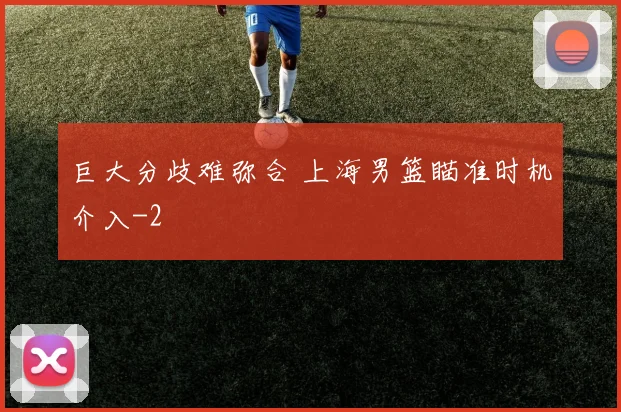 巨大分歧难弥合 上海男篮瞄准时机介入