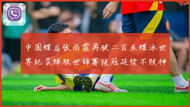 中国蝶后张雨霏再破二百米蝶泳世界纪录蝉联世锦赛桂冠延续不败神话