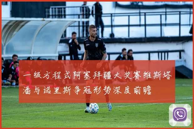 一级方程式阿塞拜疆大奖赛维斯塔潘与诺里斯争冠形势深度前瞻