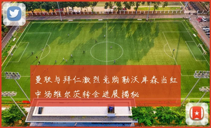 曼联与拜仁激烈竞购勒沃库森当红中场维尔茨转会进展揭秘