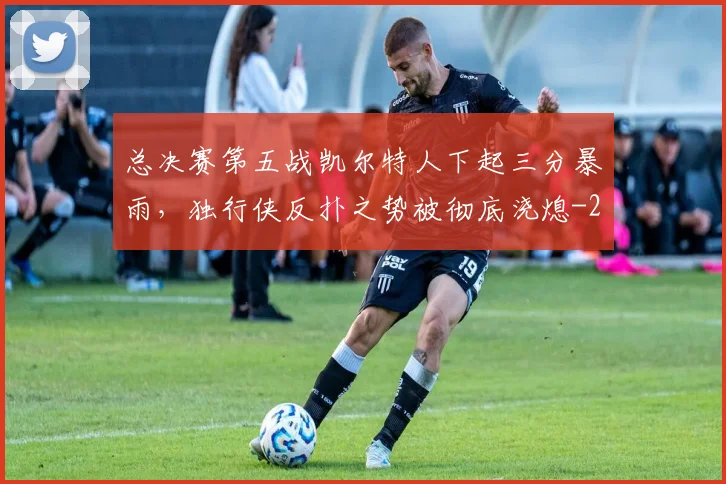 总决赛第五战凯尔特人下起三分暴雨，独行侠反扑之势被彻底浇熄