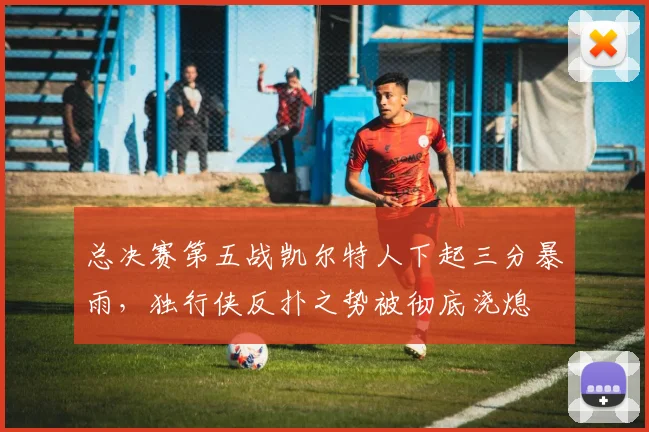 总决赛第五战凯尔特人下起三分暴雨，独行侠反扑之势被彻底浇熄