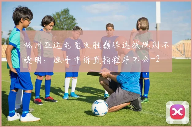 杭州亚运电竞决胜巅峰选拔规则不透明，选手申诉直指程序不公