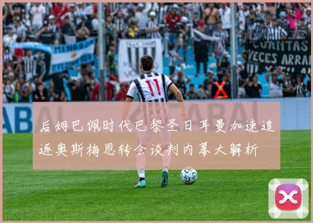 后姆巴佩时代巴黎圣日耳曼加速追逐奥斯梅恩转会谈判内幕大解析