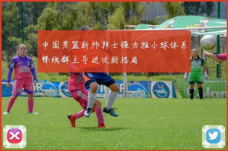 中国男篮新帅郭士强力推小球体系锋线群主导进攻新格局