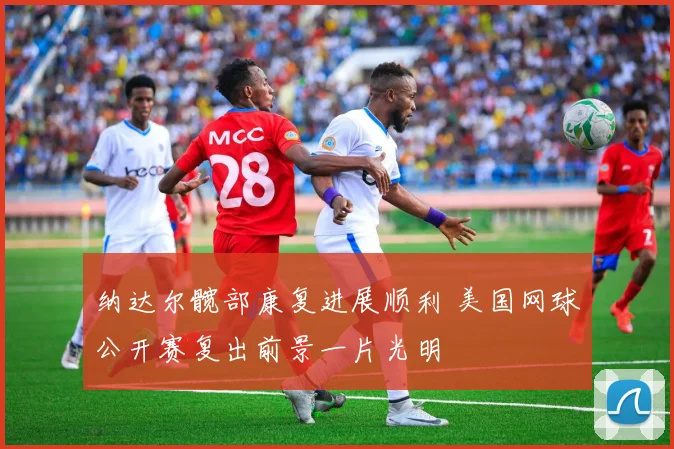 纳达尔髋部康复进展顺利 美国网球公开赛复出前景一片光明